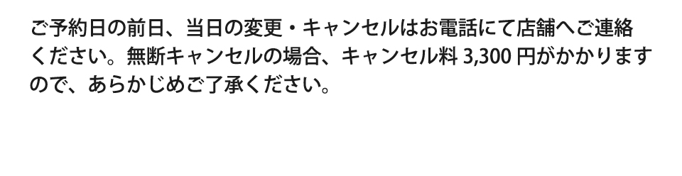 ご予約日の前日、当日の変更・キャンセルはお電話にて店舗へご連絡ください。無断キャンセルの場合、キャンセル料3,300円がかかりますので、あらかじめご了承ください。
